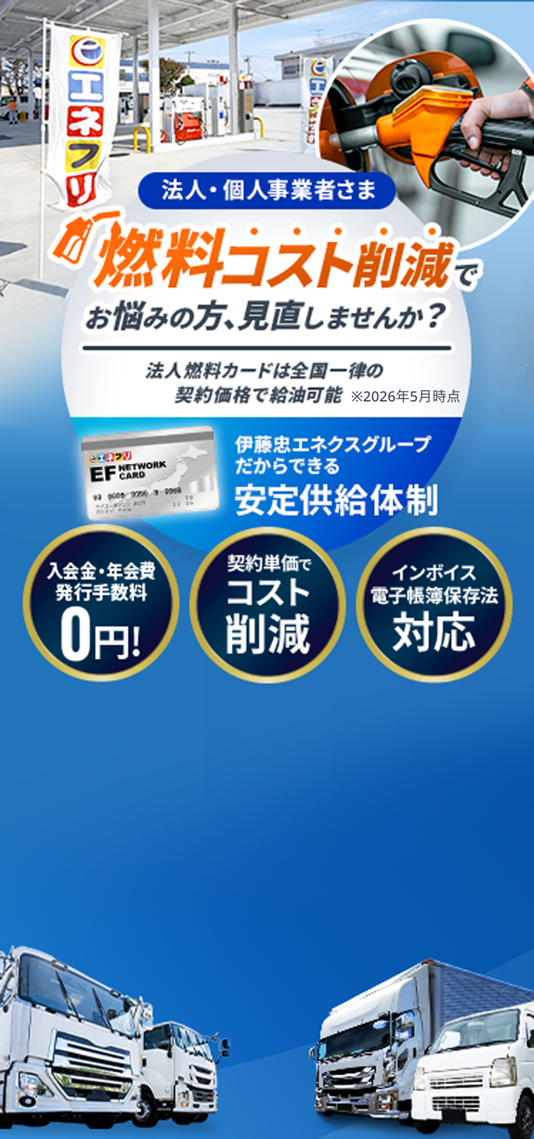 法人・個人事業者さま 燃料コスト削減でお悩みの方、見直しませんか？法人燃料カードは全国一律の契約価格で給油可能※2026年5月時点 伊藤忠エネクスだからできる安定供給体制 入会金・年会費0円。契約単価でコスト削減。インボイス電子帳簿保存法に対応