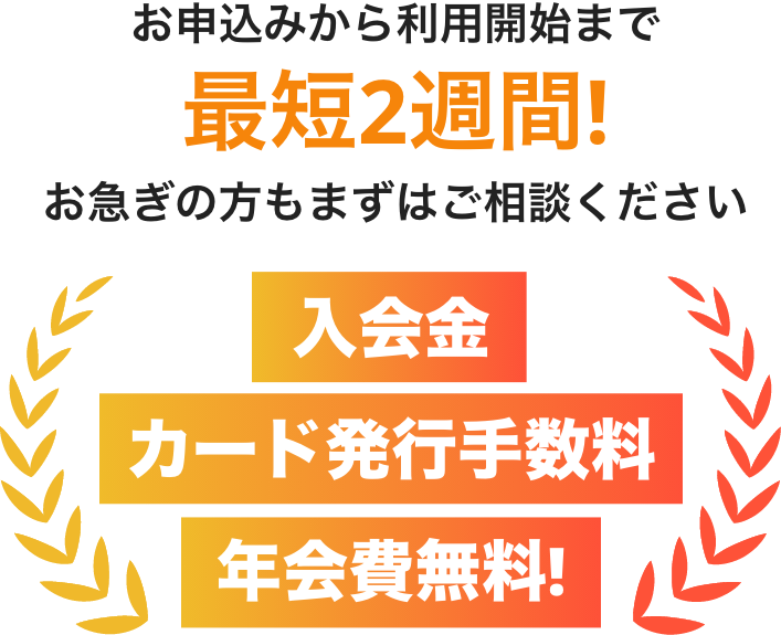 お申込から利用開始まで最短2週間!お急ぎの方もまずはご相談ください。入会金・カード発行手数料・年会費無料！